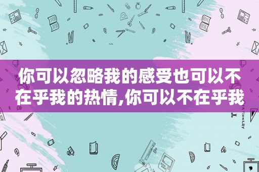 你可以忽略我的感受也可以不在乎我的热情,你可以不在乎我的感受不在乎我的热情