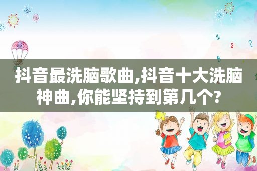 抖音最洗脑歌曲,抖音十大洗脑神曲,你能坚持到第几个?