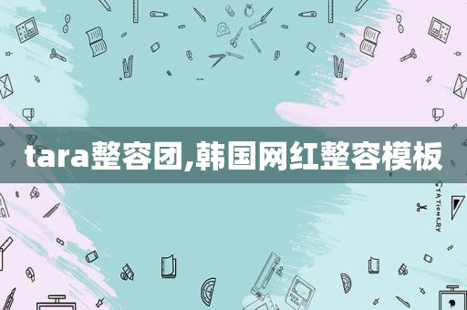 tara整容团,韩国网红整容模板