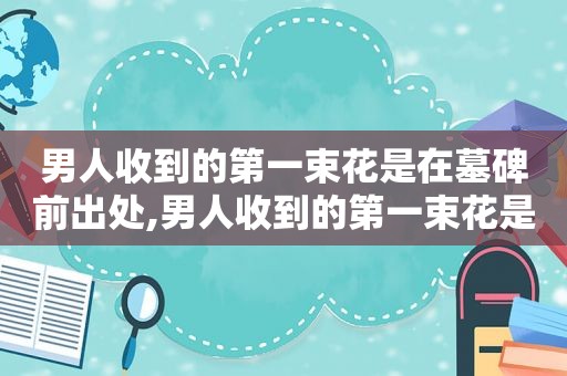 男人收到的第一束花是在墓碑前出处,男人收到的第一束花是在墓碑前文案
