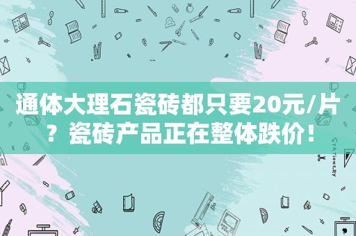 通体大理石瓷砖都只要20元/片？瓷砖产品正在整体跌价！