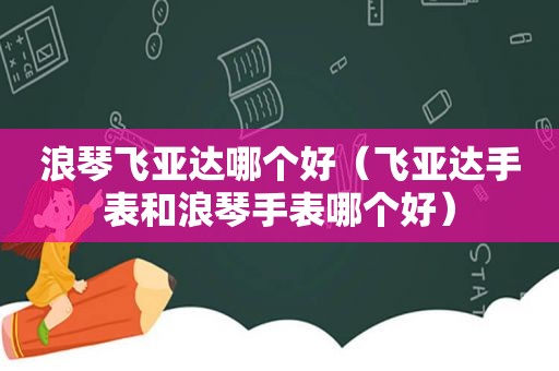 浪琴飞亚达哪个好（飞亚达手表和浪琴手表哪个好）