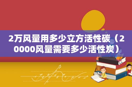 2万风量用多少立方活性碳（20000风量需要多少活性炭）