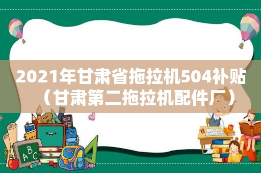 2021年甘肃省拖拉机504补贴（甘肃第二拖拉机配件厂）