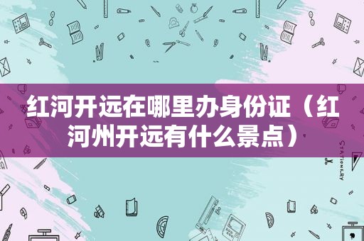 红河开远在哪里办身份证（红河州开远有什么景点）