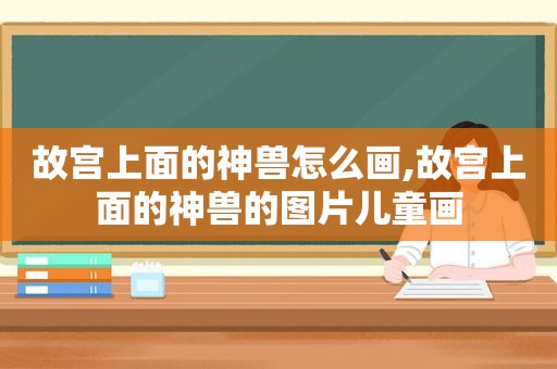 故宫上面的神兽怎么画,故宫上面的神兽的图片儿童画