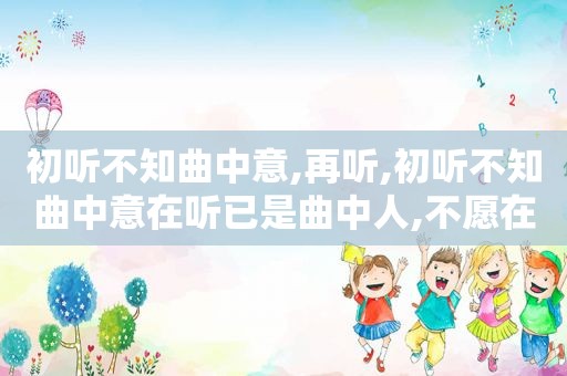 初听不知曲中意,再听,初听不知曲中意在听已是曲中人,不愿在做曲中人