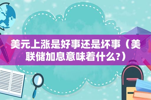 美元上涨是好事还是坏事（美联储加息意味着什么?）