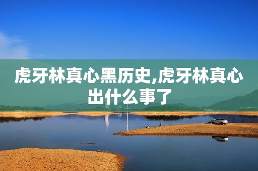 虎牙林真心黑历史,虎牙林真心出什么事了