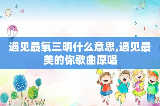 遇见最氧三明什么意思,遇见最美的你歌曲原唱