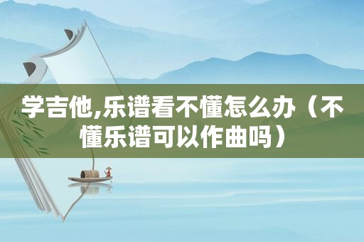 学吉他,乐谱看不懂怎么办（不懂乐谱可以作曲吗）