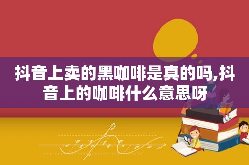 抖音上卖的黑咖啡是真的吗,抖音上的咖啡什么意思呀