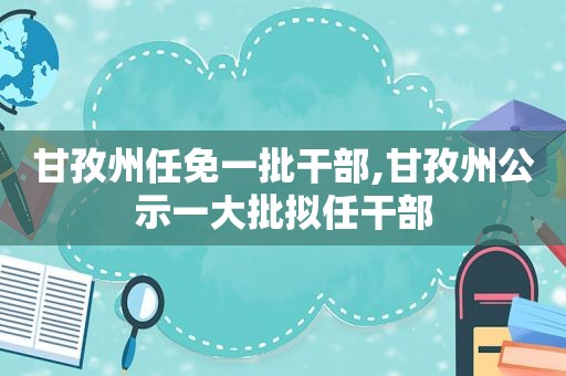 甘孜州任免一批干部,甘孜州公示一大批拟任干部