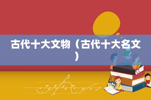 古代十大文物（古代十大名文）