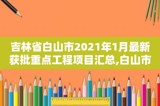 吉林省白山市2021年1月最新获批重点工程项目汇总,白山市2021年重大项目规划