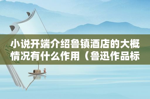 小说开端介绍鲁镇酒店的大概情况有什么作用（鲁迅作品标志着中国现代小说开端）