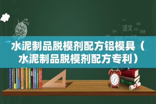 水泥制品脱模剂配方铝模具（水泥制品脱模剂配方专利）