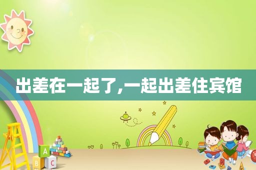 出差在一起了,一起出差住宾馆