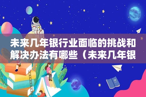 未来几年银行业面临的挑战和解决办法有哪些（未来几年银行业面临的挑战和解决办法是什么）