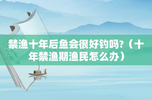禁渔十年后鱼会很好钓吗?（十年禁渔期渔民怎么办）