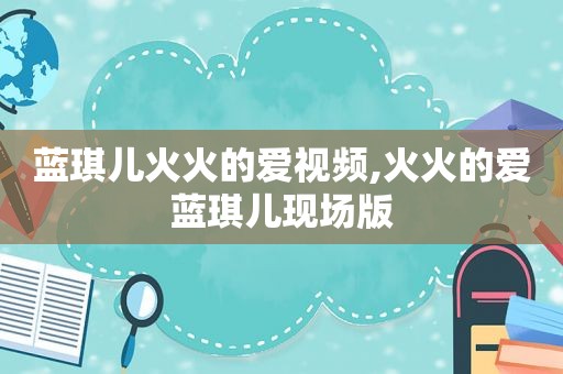 蓝琪儿火火的爱视频,火火的爱蓝琪儿现场版