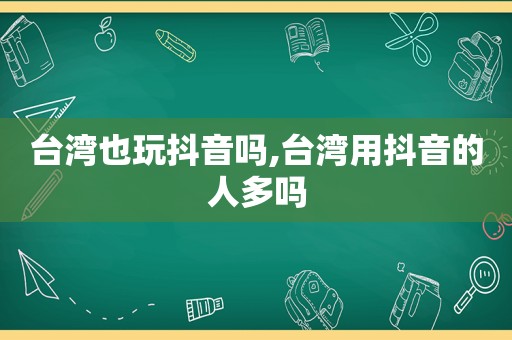 台湾也玩抖音吗,台湾用抖音的人多吗