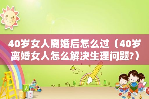 40岁女人离婚后怎么过（40岁离婚女人怎么解决生理问题?）