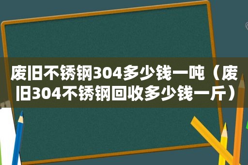 废旧不锈钢304多少钱一吨（废旧304不锈钢回收多少钱一斤）