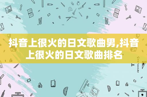 抖音上很火的日文歌曲男,抖音上很火的日文歌曲排名