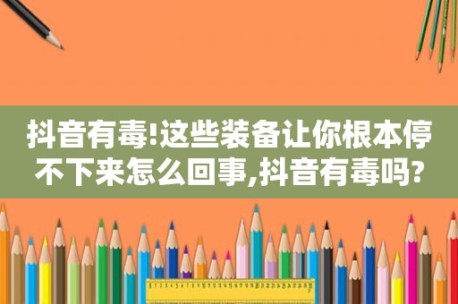 抖音有毒!这些装备让你根本停不下来怎么回事,抖音有毒吗?