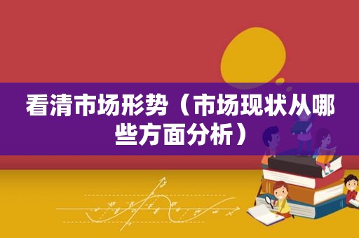 看清市场形势（市场现状从哪些方面分析）