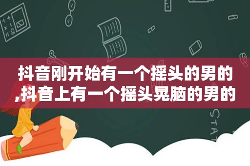 抖音刚开始有一个摇头的男的,抖音上有一个摇头晃脑的男的