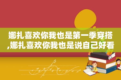 娜扎喜欢你我也是第一季穿搭,娜扎喜欢你我也是说自己好看