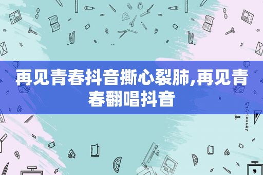 再见青春抖音撕心裂肺,再见青春翻唱抖音