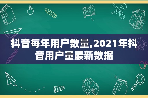 抖音每年用户数量,2021年抖音用户量最新数据