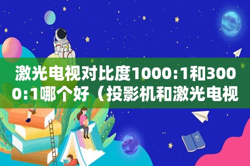 激光电视对比度1000:1和3000:1哪个好（投影机和激光电视对比）
