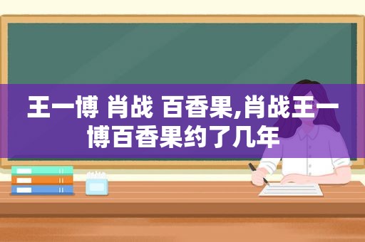 王一博 肖战 百香果,肖战王一博百香果约了几年