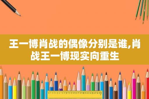 王一博肖战的偶像分别是谁,肖战王一博现实向重生