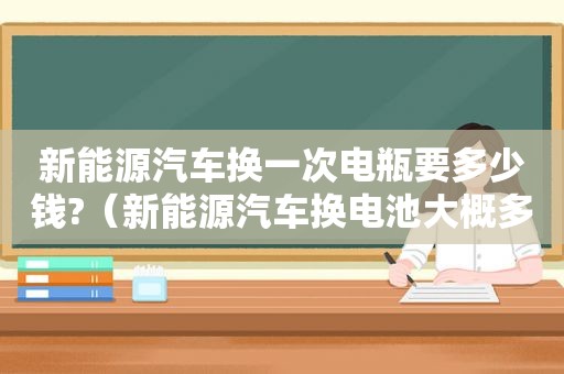 新能源汽车换一次电瓶要多少钱?（新能源汽车换电池大概多少钱）