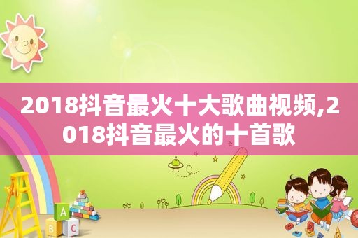 2018抖音最火十大歌曲视频,2018抖音最火的十首歌