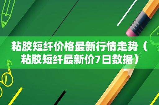粘胶短纤价格最新行情走势（粘胶短纤最新价7日数据）