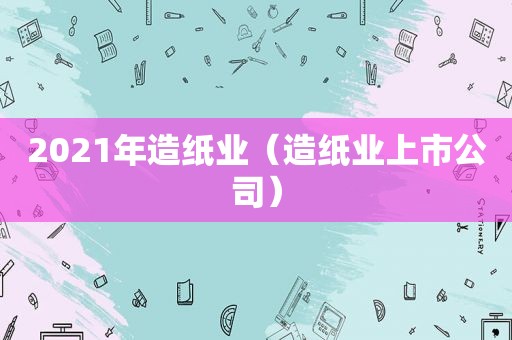2021年造纸业（造纸业上市公司）