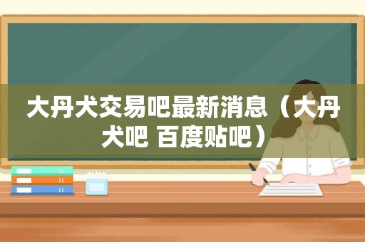大丹犬交易吧最新消息（大丹犬吧 百度贴吧）  第1张