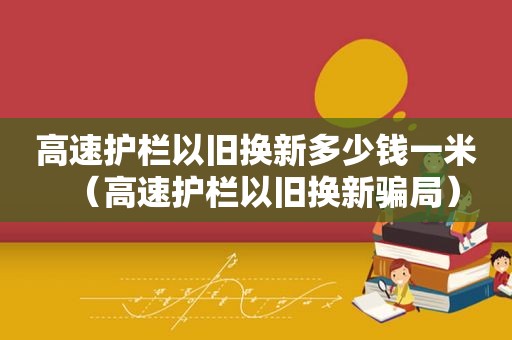 高速护栏以旧换新多少钱一米（高速护栏以旧换新骗局）