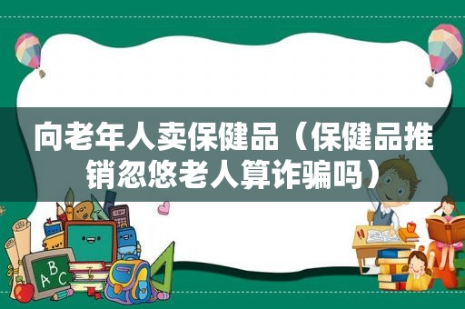 向老年人卖保健品（保健品推销忽悠老人算诈骗吗）