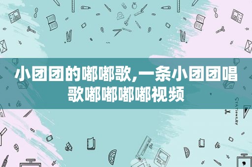 小团团的嘟嘟歌,一条小团团唱歌嘟嘟嘟嘟视频