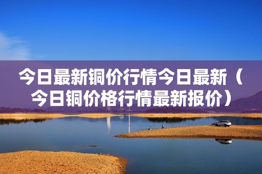 今日最新铜价行情今日最新（今日铜价格行情最新报价）