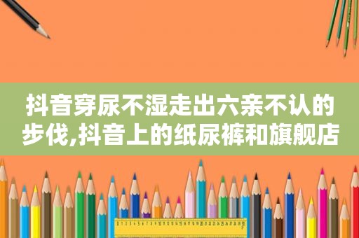 抖音穿尿不湿走出六亲不认的步伐,抖音上的纸尿裤和旗舰店的区别