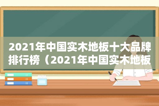 2021年中国实木地板十大品牌排行榜（2021年中国实木地板十大品牌有哪些）