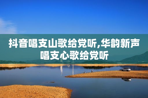抖音唱支山歌给党听,华韵新声唱支心歌给党听